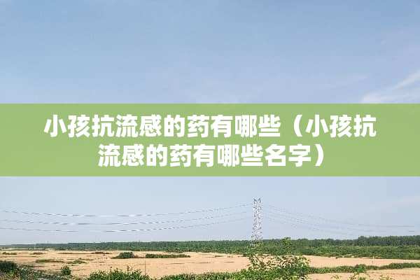 小孩抗流感的药有哪些（小孩抗流感的药有哪些名字）