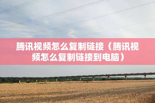 腾讯视频怎么复制链接（腾讯视频怎么复制链接到电脑）