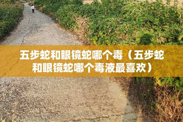 五步蛇和眼镜蛇哪个毒（五步蛇和眼镜蛇哪个毒液最喜欢）