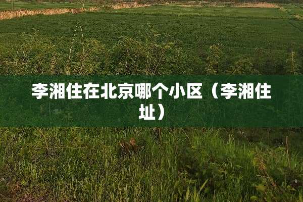 李湘住在北京哪个小区（李湘住址）