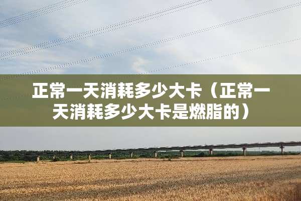 正常一天消耗多少大卡（正常一天消耗多少大卡是燃脂的）
