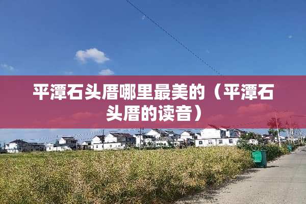 平潭石头厝哪里最美的（平潭石头厝的读音）