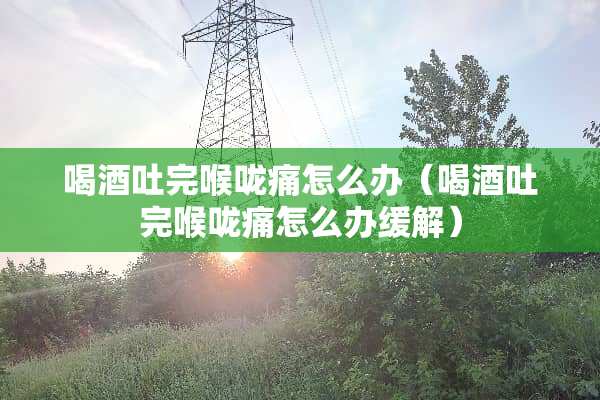 喝酒吐完喉咙痛怎么办（喝酒吐完喉咙痛怎么办缓解）