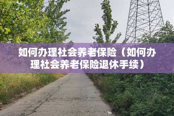 如何办理社会养老保险（如何办理社会养老保险退休手续）