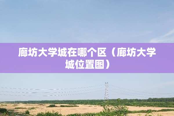 廊坊大学城在哪个区（廊坊大学城位置图）