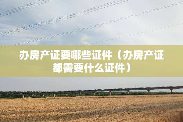 办房产证要哪些**（办房产证都需要什么**）