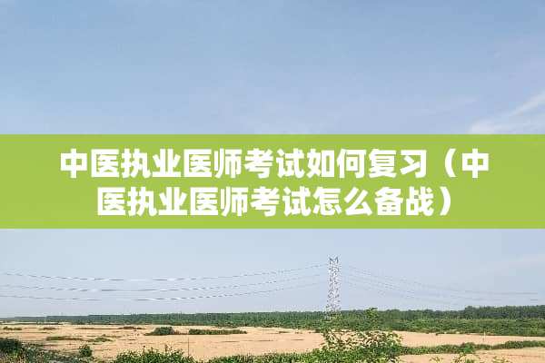 中医执业医师考试如何复习（中医执业医师考试怎么备战）