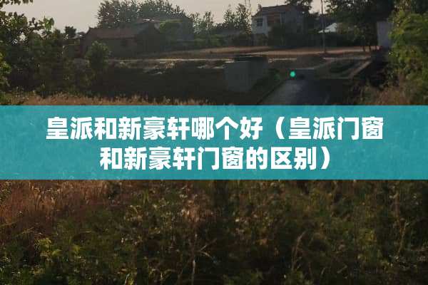 皇派和新豪轩哪个好（皇派门窗和新豪轩门窗的区别）