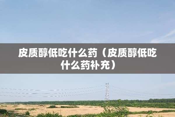 皮质醇低吃什么药（皮质醇低吃什么药补充）