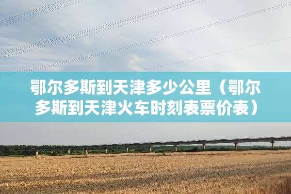 鄂尔多斯到天津多少公里（鄂尔多斯到天津火车时刻表票价表）