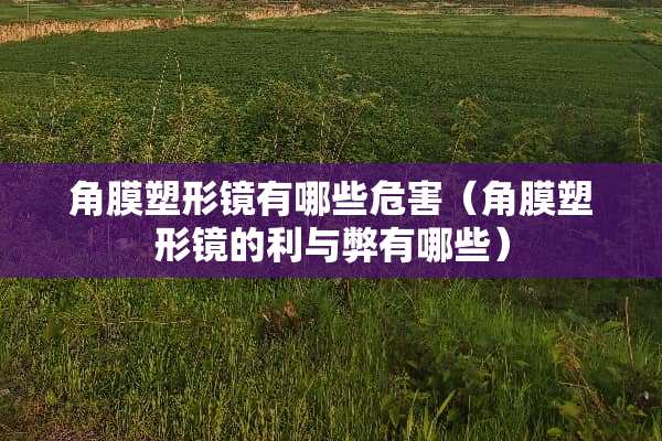 角膜塑形镜有哪些危害（角膜塑形镜的利与弊有哪些）