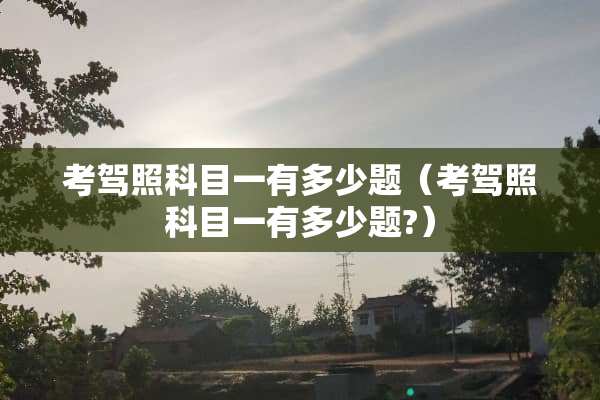 考驾照科目一有多少题（考驾照科目一有多少题?）