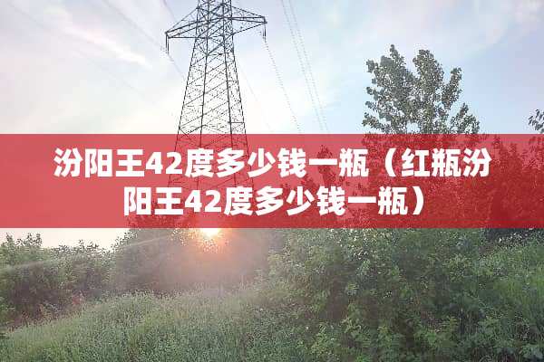 汾阳王42度多少钱一瓶（红瓶汾阳王42度多少钱一瓶）