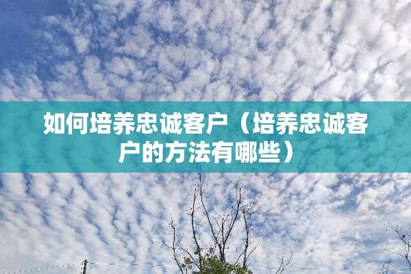 如何培养忠诚客户（培养忠诚客户的方法有哪些）