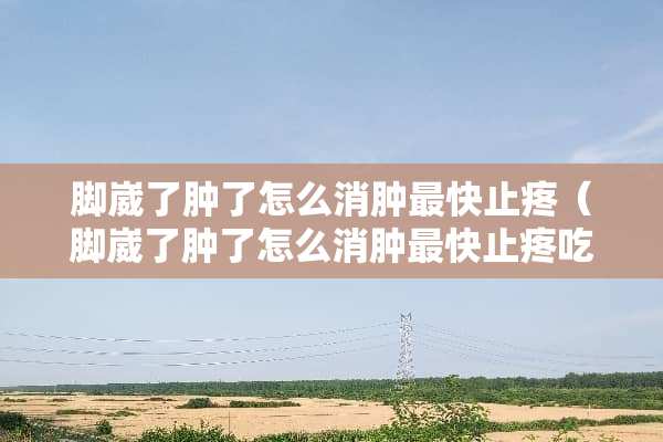 脚崴了肿了怎么消肿最快止疼（脚崴了肿了怎么消肿最快止疼吃什么药）