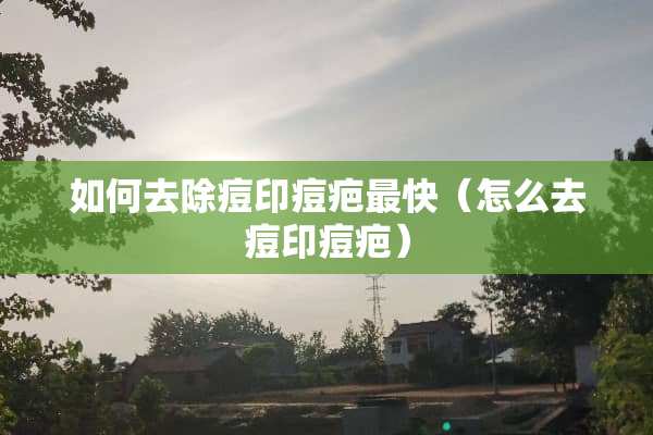 如何去除痘印痘疤最快（怎么去痘印痘疤）