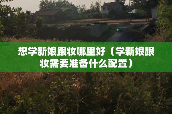 想学新娘跟妆哪里好（学新娘跟妆需要准备什么配置）