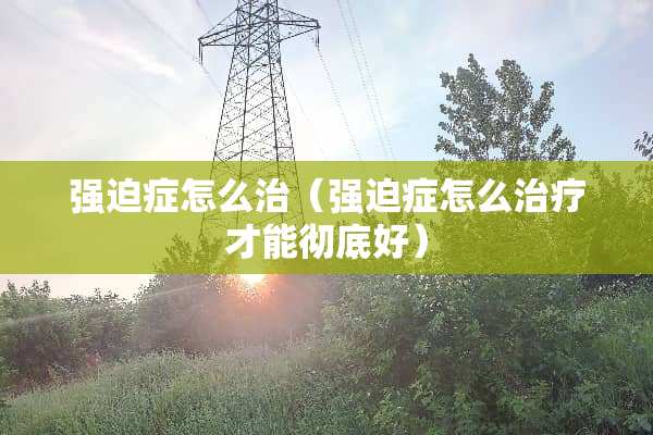 强迫症怎么治（强迫症怎么治疗才能彻底好）