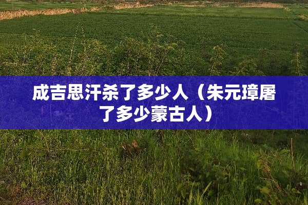 成吉思汗杀了多少人（朱元璋屠了多少蒙古人）