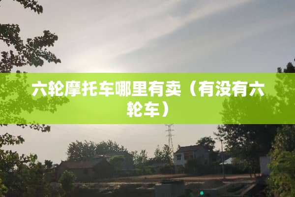 六轮摩托车哪里有卖（有没有六轮车）