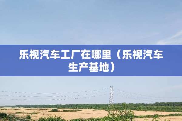 乐视汽车工厂在哪里（乐视汽车生产基地）