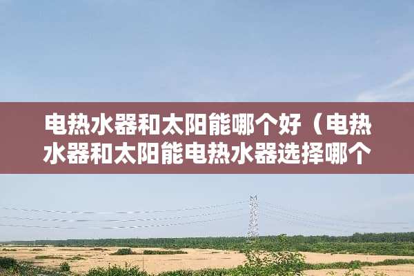 电热水器和太阳能哪个好（电热水器和太阳能电热水器选择哪个好?）