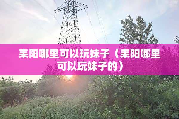 耒阳哪里可以玩妹子（耒阳哪里可以玩妹子的）