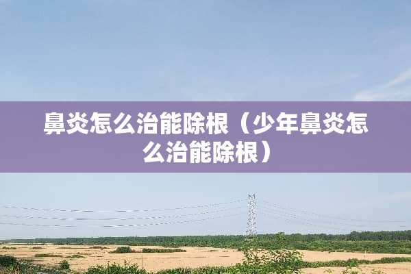 鼻炎怎么治能除根（少年鼻炎怎么治能除根）