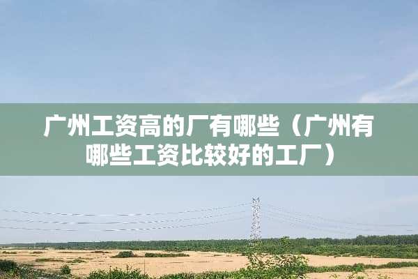 广州工资高的厂有哪些（广州有哪些工资比较好的工厂）