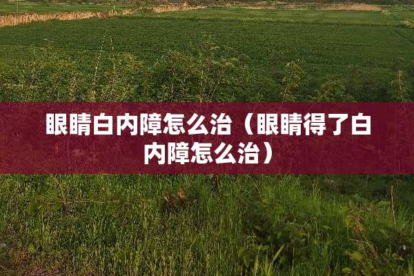 眼睛白内障怎么治（眼睛得了白内障怎么治）