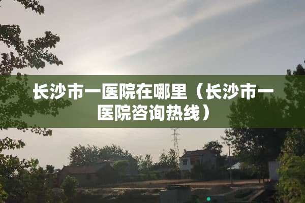 长沙市一医院在哪里（长沙市一医院咨询热线）