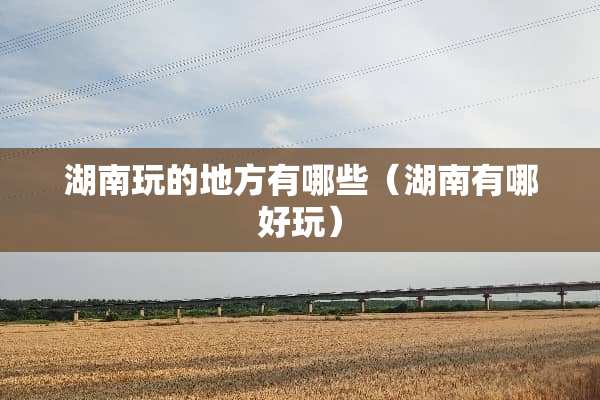 湖南玩的地方有哪些（湖南有哪好玩）