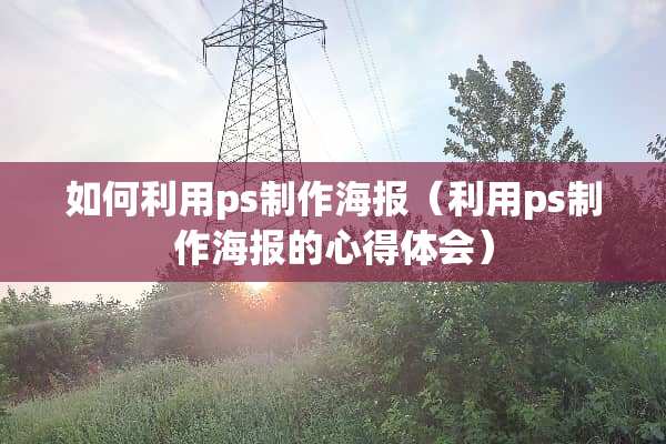 如何利用ps制作海报（利用ps制作海报的心得体会）