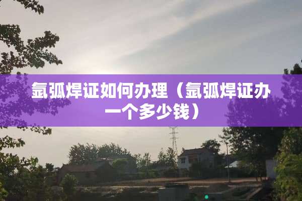 氩弧焊证如何办理（氩弧焊证办一个多少钱）
