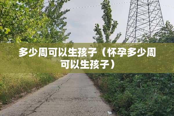 多少周可以生孩子（怀孕多少周可以生孩子）