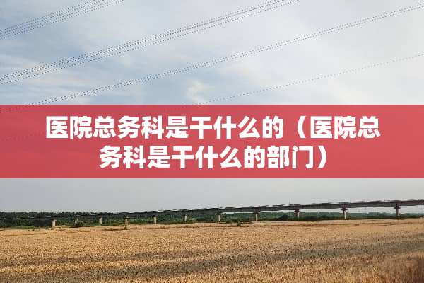 医院总务科是干什么的（医院总务科是干什么的部门）