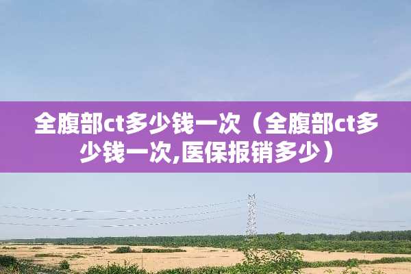 全腹部ct多少钱一次（全腹部ct多少钱一次,医保报销多少）
