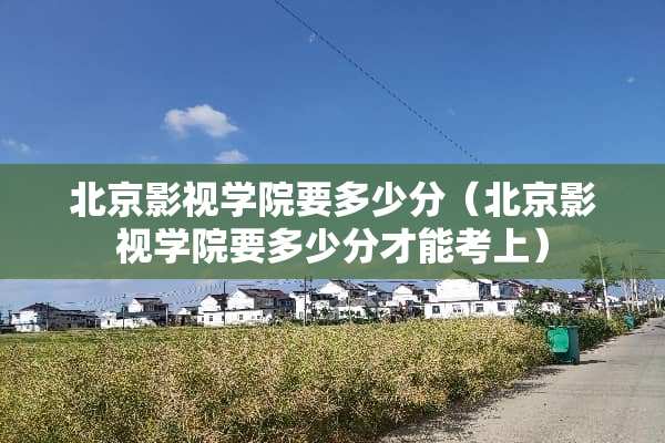 北京影视学院要多少分（北京影视学院要多少分才能考上）