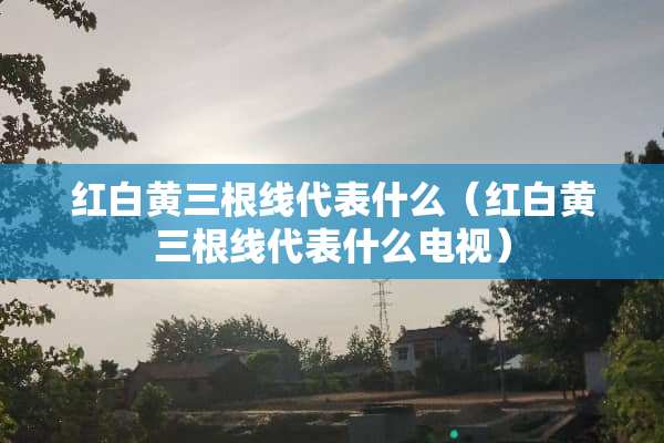 红白黄三根线代表什么（红白黄三根线代表什么电视）