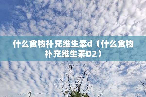 什么食物补充维生素d（什么食物补充维生素D2）