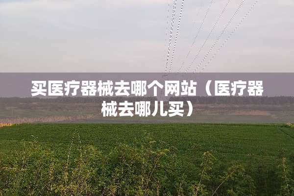 买医疗器械去哪个网站（医疗器械去哪儿买）