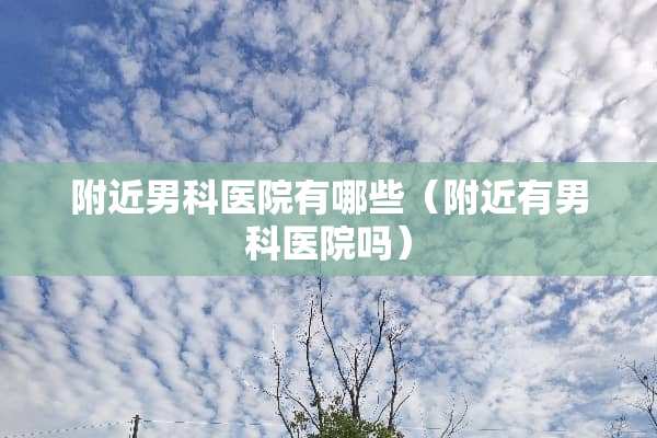 附近男科医院有哪些（附近有男科医院吗）