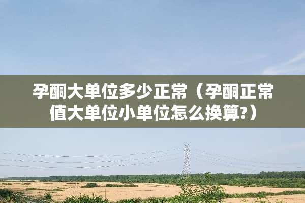 孕酮大单位多少正常（孕酮正常值大单位小单位怎么换算?）