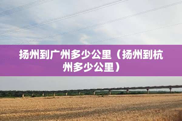 扬州到广州多少公里（扬州到杭州多少公里）