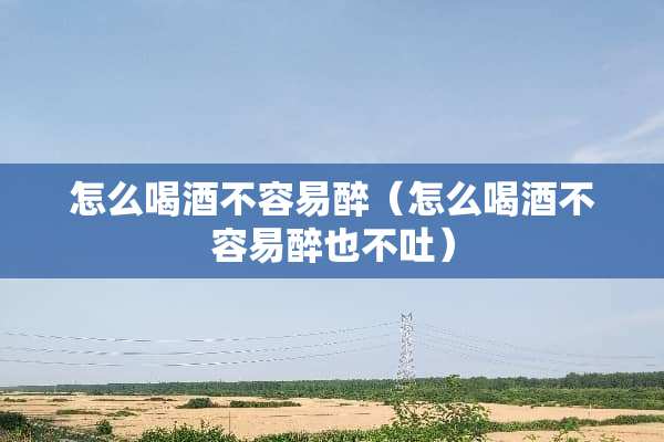 怎么喝酒不容易醉（怎么喝酒不容易醉也不吐）