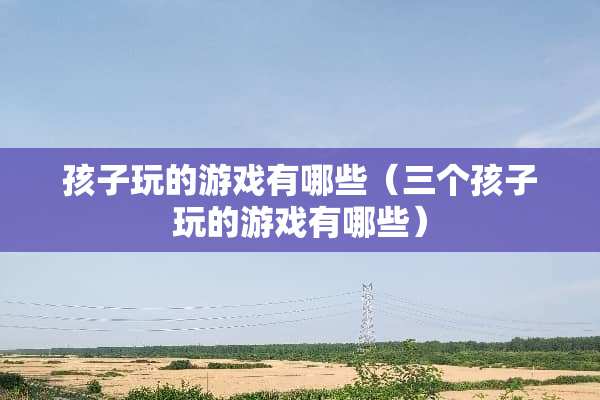 孩子玩的游戏有哪些（三个孩子玩的游戏有哪些）