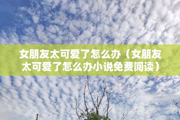 女朋友太可爱了怎么办（女朋友太可爱了怎么办小说免费阅读）