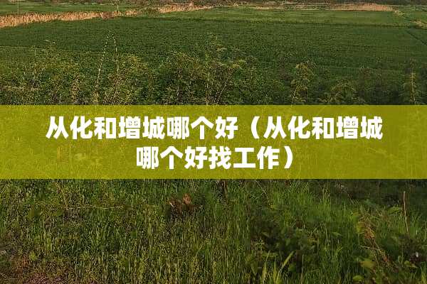从化和增城哪个好（从化和增城哪个好找工作）