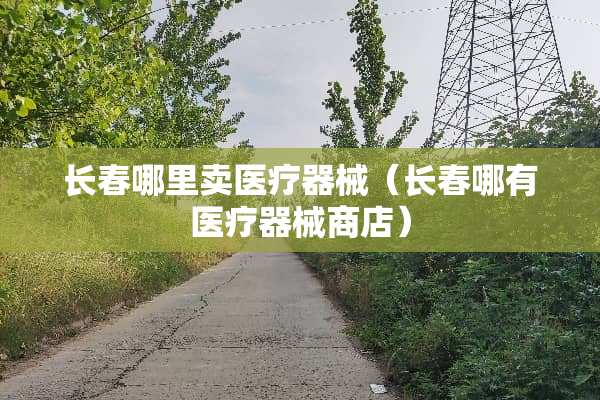 长春哪里卖医疗器械（长春哪有医疗器械商店）