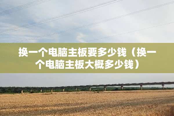 换一个电脑主板要多少钱（换一个电脑主板大概多少钱）
